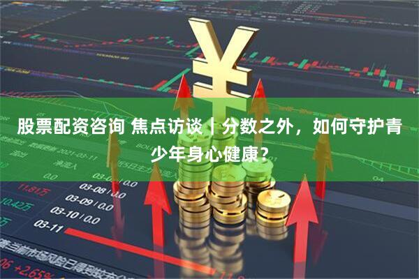 股票配资咨询 焦点访谈｜分数之外，如何守护青少年身心健康？