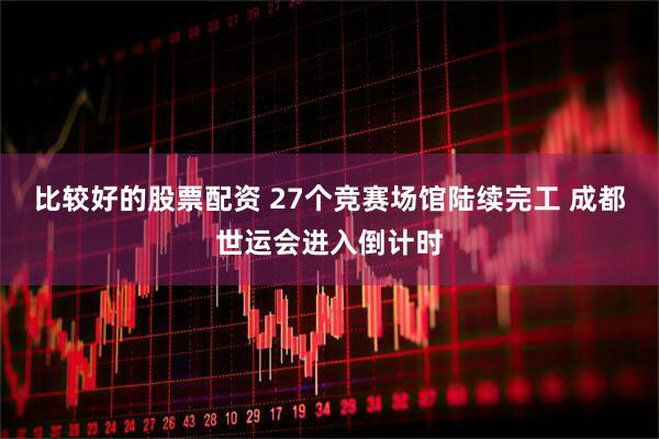 比较好的股票配资 27个竞赛场馆陆续完工 成都世运会进入倒计时